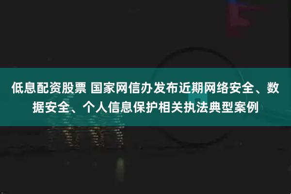 低息配资股票 国家网信办发布近期网络安全、数据安全、个人信息保护相关执法典型案例