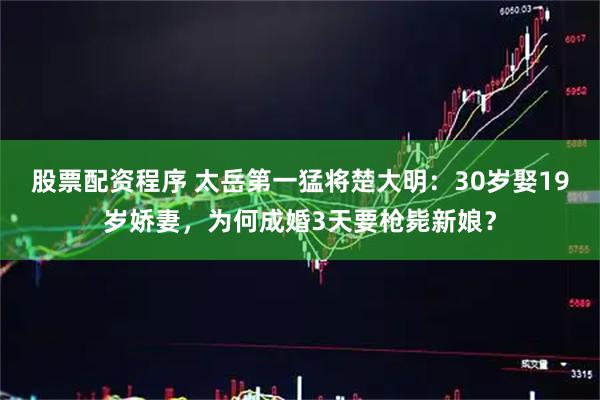股票配资程序 太岳第一猛将楚大明：30岁娶19岁娇妻，为何成婚3天要枪毙新娘？