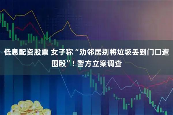 低息配资股票 女子称“劝邻居别将垃圾丢到门口遭围殴”! 警方立案调查