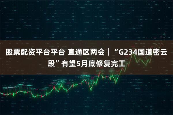 股票配资平台平台 直通区两会｜“G234国道密云段”有望5月底修复完工