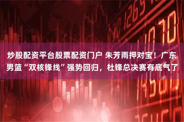 炒股配资平台股票配资门户 朱芳雨押对宝！广东男篮“双核锋线”强势回归，杜锋总决赛有底气了