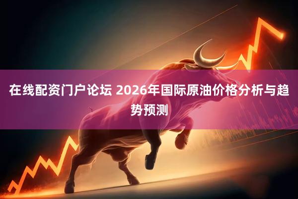 在线配资门户论坛 2026年国际原油价格分析与趋势预测