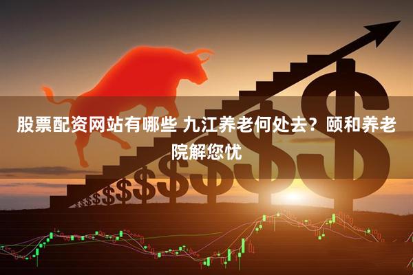 股票配资网站有哪些 九江养老何处去？颐和养老院解您忧