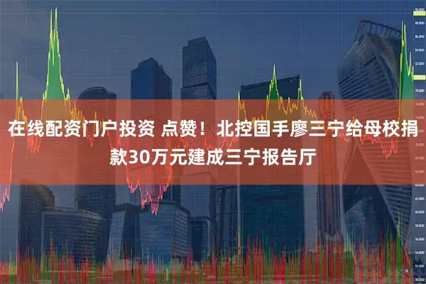 在线配资门户投资 点赞！北控国手廖三宁给母校捐款30万元建成三宁报告厅
