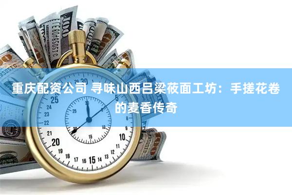 重庆配资公司 寻味山西吕梁莜面工坊：手搓花卷的麦香传奇