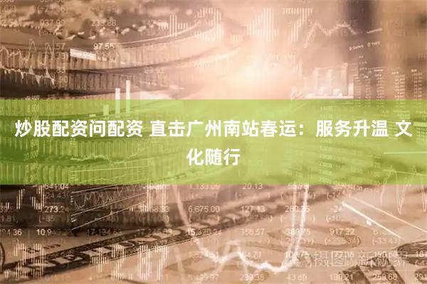 炒股配资问配资 直击广州南站春运：服务升温 文化随行