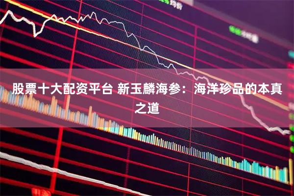 股票十大配资平台 新玉麟海参：海洋珍品的本真之道