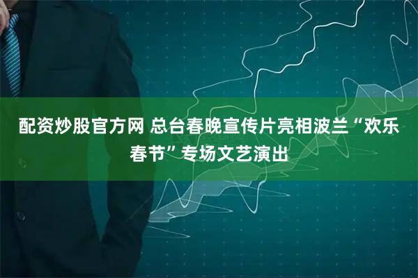 配资炒股官方网 总台春晚宣传片亮相波兰“欢乐春节”专场文艺演出