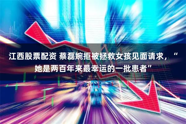 江西股票配资 蔡磊婉拒被拯救女孩见面请求，“她是两百年来最幸运的一批患者”