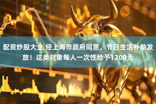 配资炒股大全 经上海市政府同意，节日生活补助发放！这类对象每人一次性给予1200元