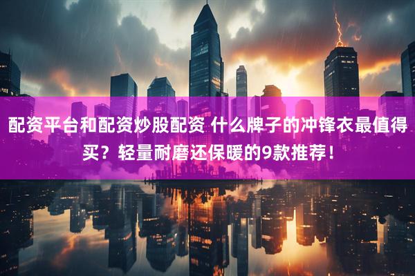配资平台和配资炒股配资 什么牌子的冲锋衣最值得买？轻量耐磨还保暖的9款推荐！