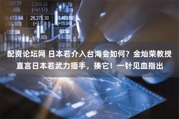 配资论坛网 日本若介入台海会如何？金灿荣教授直言日本若武力插手，揍它！一针见血指出