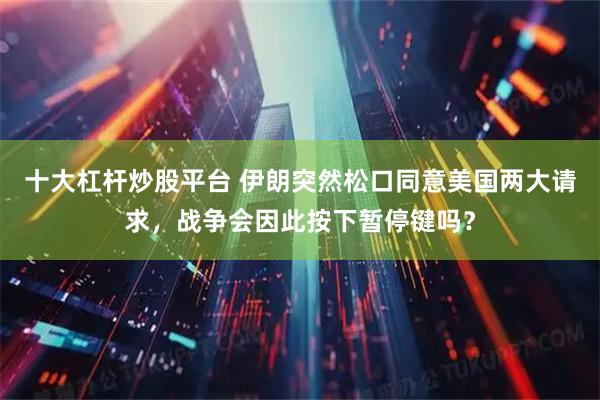 十大杠杆炒股平台 伊朗突然松口同意美国两大请求，战争会因此按下暂停键吗？