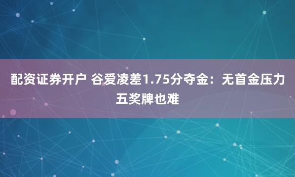 配资证券开户 谷爱凌差1.75分夺金：无首金压力五奖牌也难