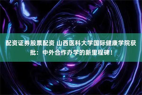 配资证券股票配资 山西医科大学国际健康学院获批：中外合作办学的新里程碑！
