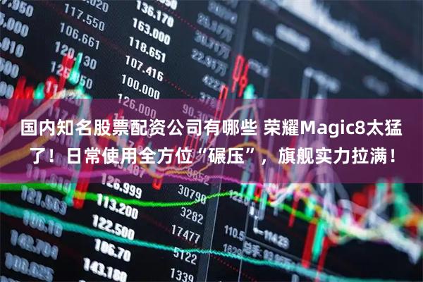 国内知名股票配资公司有哪些 荣耀Magic8太猛了！日常使用全方位“碾压”，旗舰实力拉满！