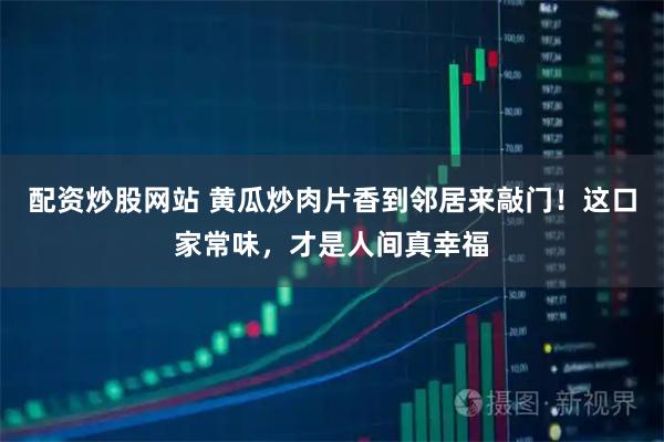 配资炒股网站 黄瓜炒肉片香到邻居来敲门！这口家常味，才是人间真幸福