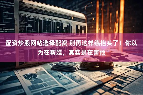 配资炒股网站选择配资 别再这样练抬头了！你以为在帮娃，其实是在害他