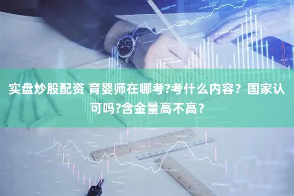 实盘炒股配资 育婴师在哪考?考什么内容？国家认可吗?含金量高不高？