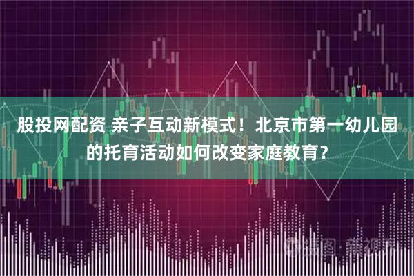 股投网配资 亲子互动新模式！北京市第一幼儿园的托育活动如何改变家庭教育？