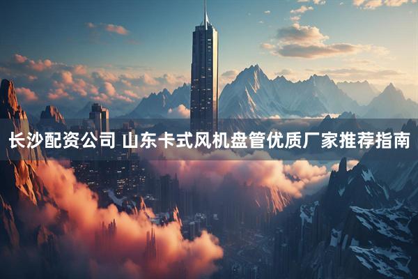 长沙配资公司 山东卡式风机盘管优质厂家推荐指南