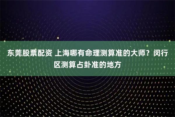 东莞股票配资 上海哪有命理测算准的大师？闵行区测算占卦准的地方