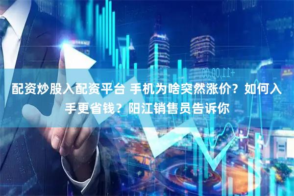 配资炒股入配资平台 手机为啥突然涨价？如何入手更省钱？阳江销售员告诉你