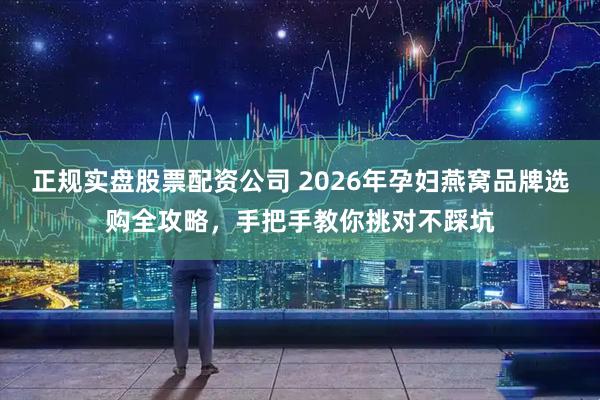 正规实盘股票配资公司 2026年孕妇燕窝品牌选购全攻略，手把手教你挑对不踩坑