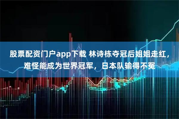股票配资门户app下载 林诗栋夺冠后姐姐走红，难怪能成为世界冠军，日本队输得不冤