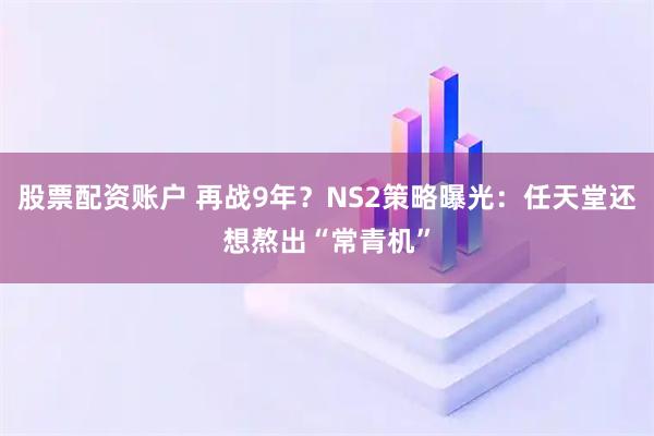 股票配资账户 再战9年？NS2策略曝光：任天堂还想熬出“常青机”