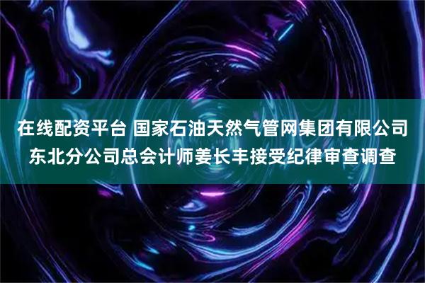 在线配资平台 国家石油天然气管网集团有限公司东北分公司总会计师姜长丰接受纪律审查调查