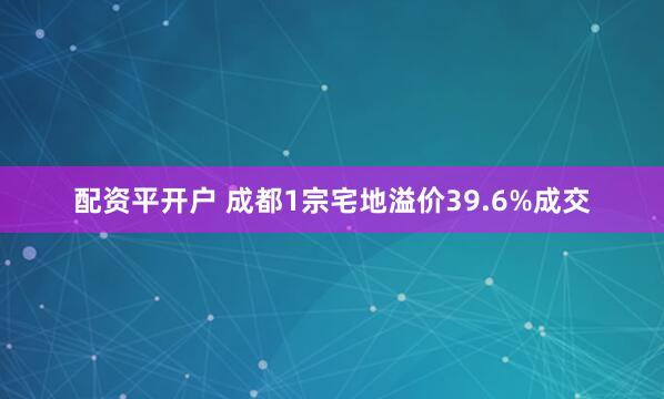 配资平开户 成都1宗宅地溢价39.6%成交