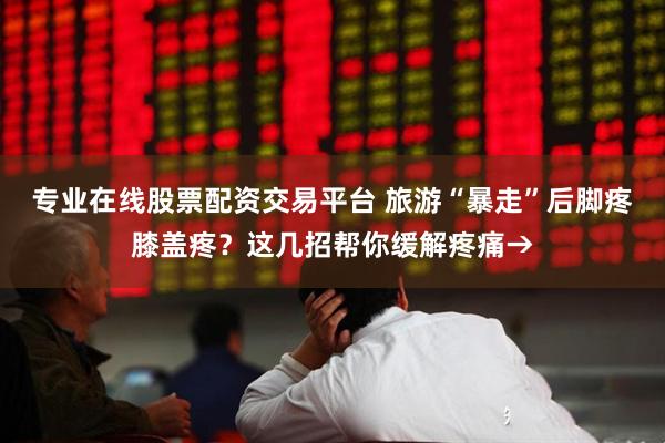 专业在线股票配资交易平台 旅游“暴走”后脚疼膝盖疼？这几招帮你缓解疼痛→