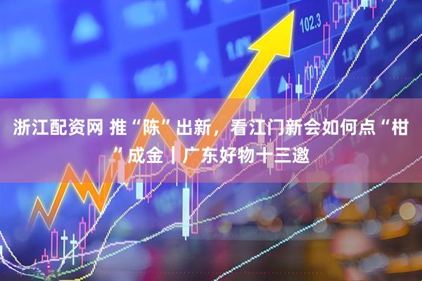 浙江配资网 推“陈”出新，看江门新会如何点“柑”成金｜广东好物十三邀