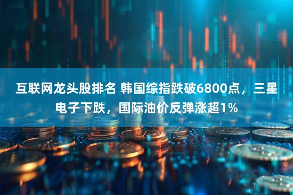 互联网龙头股排名 韩国综指跌破6800点，三星电子下跌，国际油价反弹涨超1%